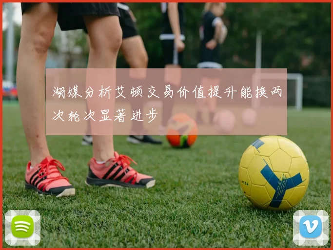 湖媒分析艾顿交易价值提升能换两次轮次显著进步