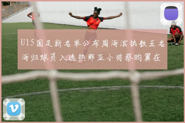 U15国足新名单公布周海滨执教五名海归球员入选热那亚小将蔡昀翼在列