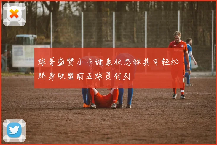 球哥盛赞小卡健康状态称其可轻松跻身联盟前五球员行列