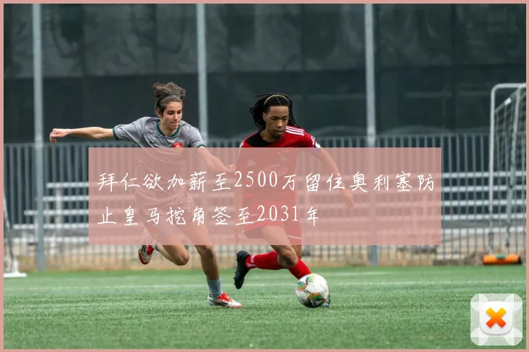 拜仁欲加薪至2500万留住奥利塞防止皇马挖角签至2031年