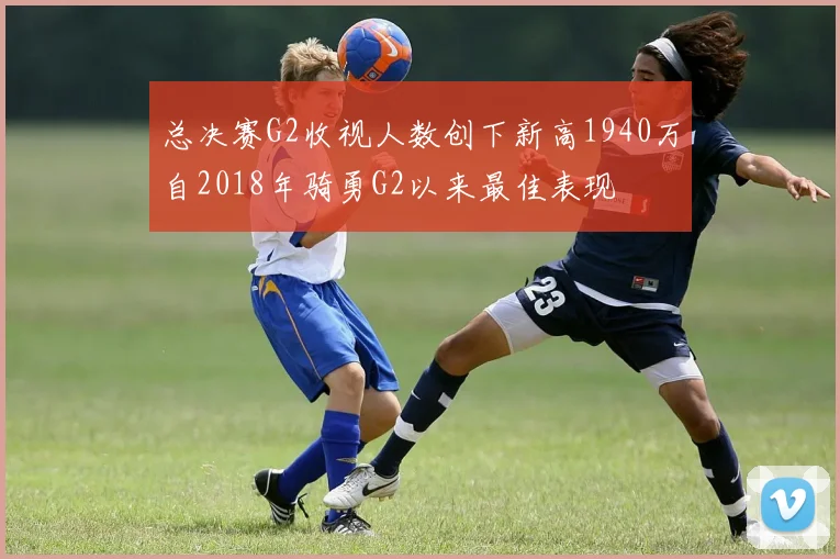 总决赛G2收视人数创下新高1940万自2018年骑勇G2以来最佳表现
