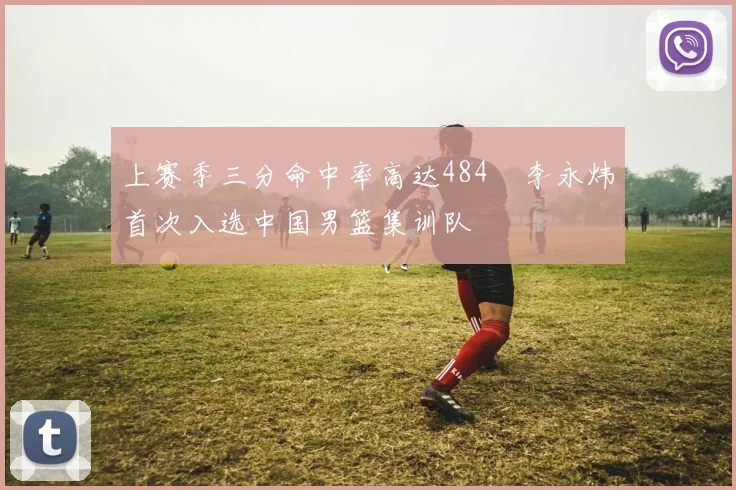 上赛季三分命中率高达484偰李永炜首次入选中国男篮集训队