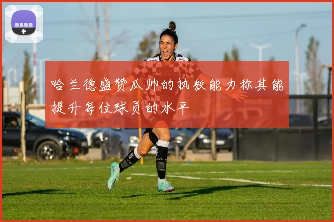 哈兰德盛赞瓜帅的执教能力称其能提升每位球员的水平