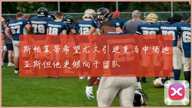 斯帕莱蒂希望尤文引进皇马中场迪亚斯但他更倾向于留队