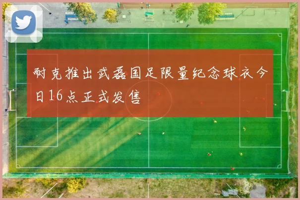 耐克推出武磊国足限量纪念球衣今日16点正式发售