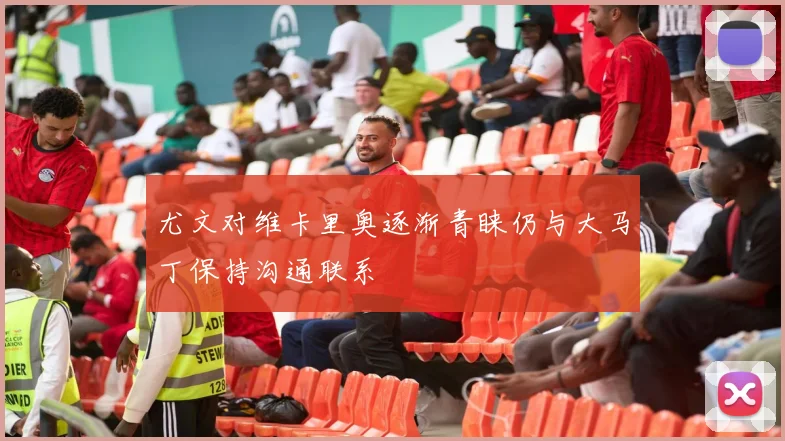 尤文对维卡里奥逐渐青睐仍与大马丁保持沟通联系