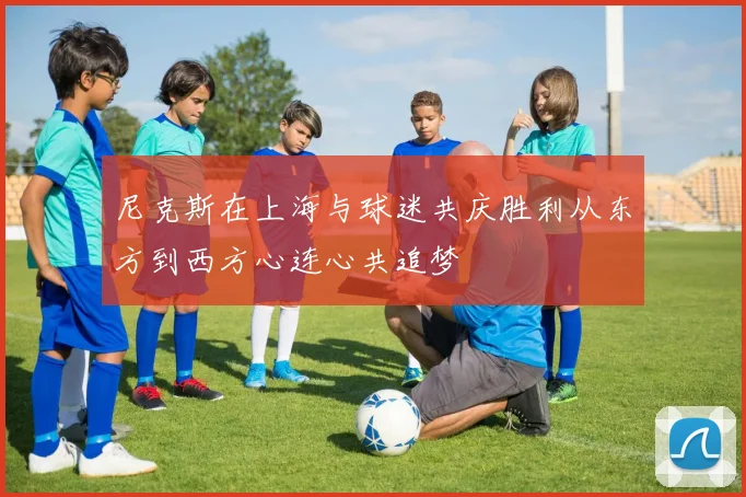 尼克斯在上海与球迷共庆胜利从东方到西方心连心共追梦