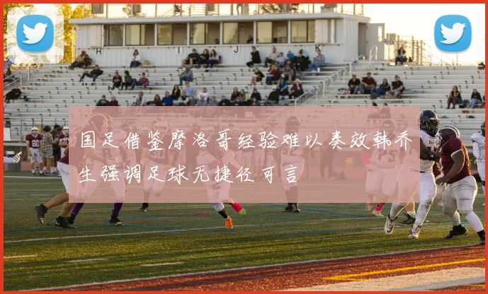 国足借鉴摩洛哥经验难以奏效韩乔生强调足球无捷径可言