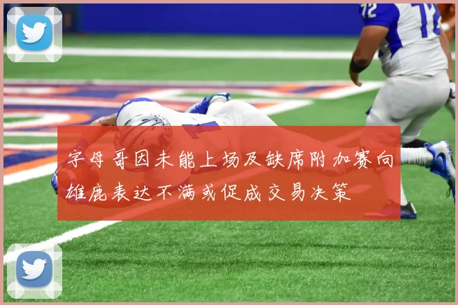 字母哥因未能上场及缺席附加赛向雄鹿表达不满或促成交易决策