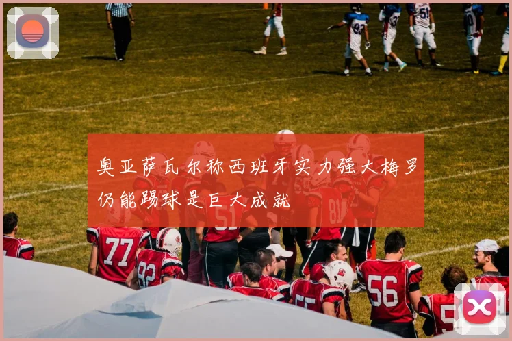 奥亚萨瓦尔称西班牙实力强大梅罗仍能踢球是巨大成就