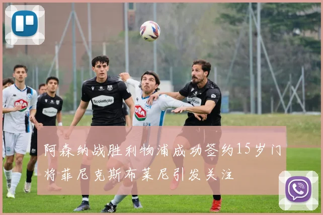 阿森纳战胜利物浦成功签约15岁门将菲尼克斯布莱尼引发关注