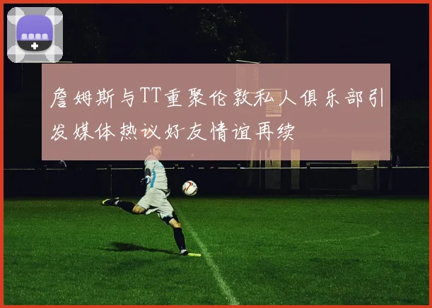 詹姆斯与TT重聚伦敦私人俱乐部引发媒体热议好友情谊再续