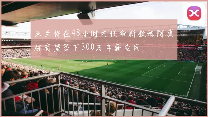 米兰将在48小时内任命新教练阿莫林有望签下300万年薪合同