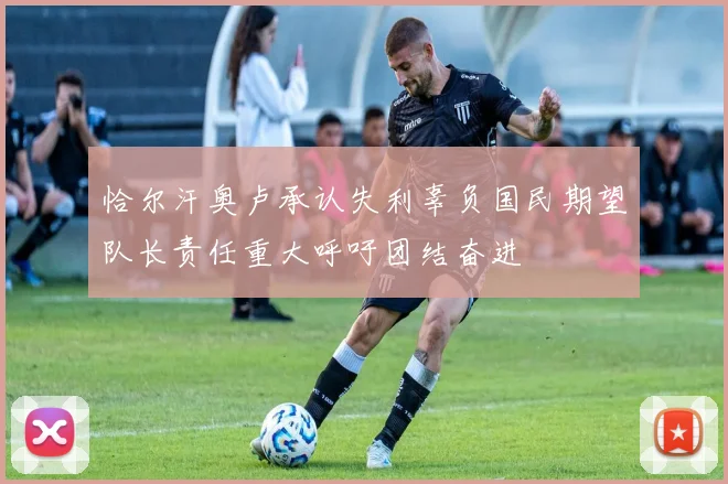 恰尔汗奥卢承认失利辜负国民期望队长责任重大呼吁团结奋进