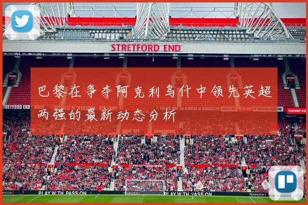 巴黎在争夺阿克利乌什中领先英超两强的最新动态分析