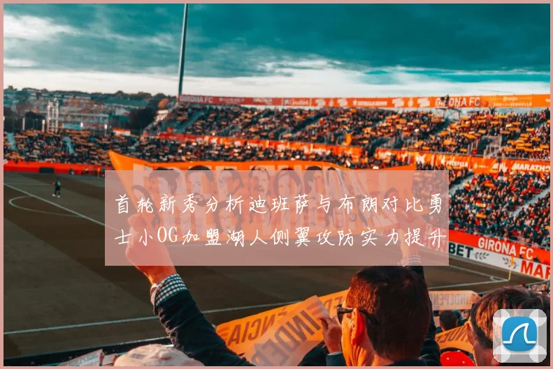 首轮新秀分析迪班萨与布朗对比勇士小OG加盟湖人侧翼攻防实力提升