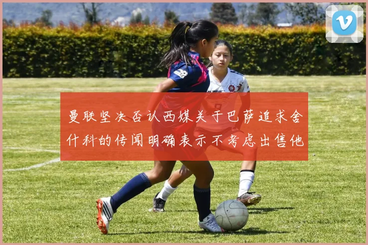 曼联坚决否认西媒关于巴萨追求舍什科的传闻明确表示不考虑出售他