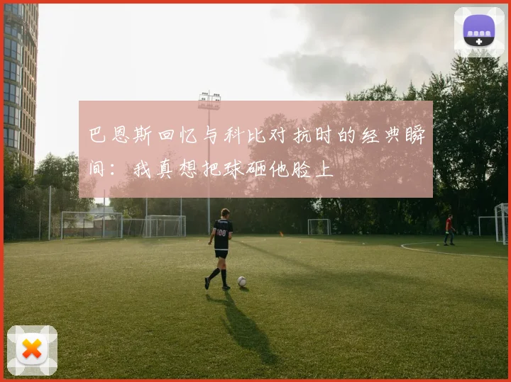 巴恩斯回忆与科比对抗时的经典瞬间：我真想把球砸他脸上