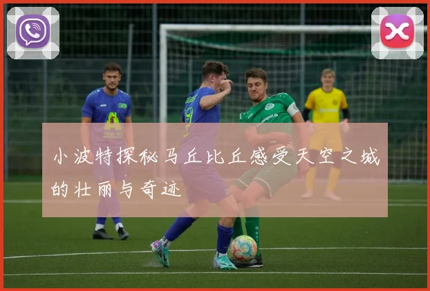小波特探秘马丘比丘感受天空之城的壮丽与奇迹