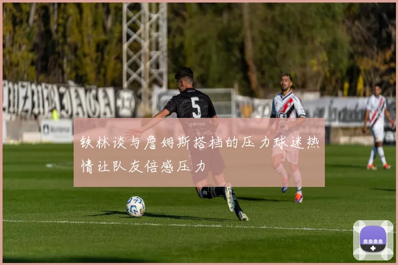 铁林谈与詹姆斯搭档的压力球迷热情让队友倍感压力