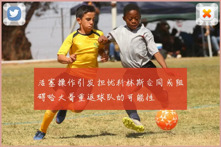 活塞操作引发担忧科林斯合同或阻碍哈大哥重返球队的可能性
