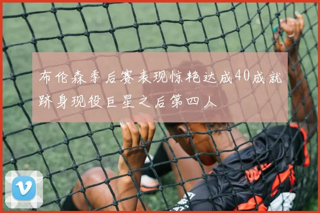 布伦森季后赛表现惊艳达成40成就跻身现役巨星之后第四人