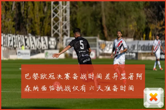 巴黎欧冠决赛备战时间差异显著阿森纳面临挑战仅有六天准备时间