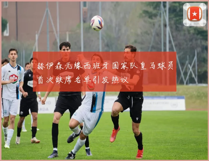 赫伊森无缘西班牙国家队皇马球员首次缺席名单引发热议