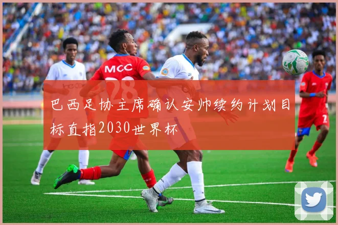 巴西足协主席确认安帅续约计划目标直指2030世界杯