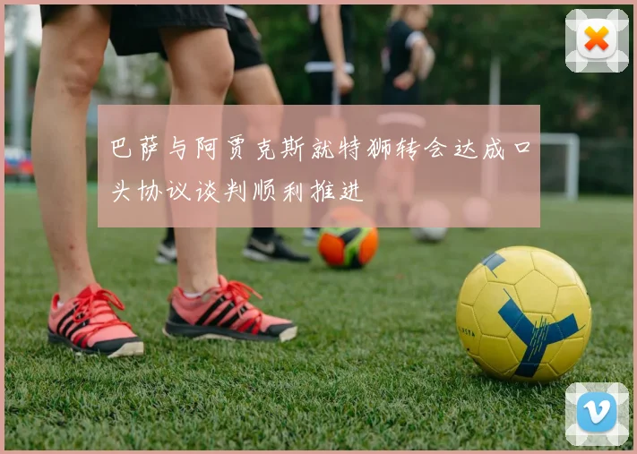 巴萨与阿贾克斯就特狮转会达成口头协议谈判顺利推进