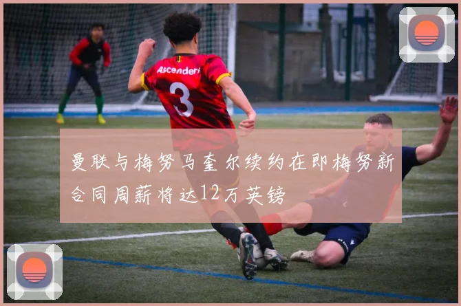 曼联与梅努马奎尔续约在即梅努新合同周薪将达12万英镑