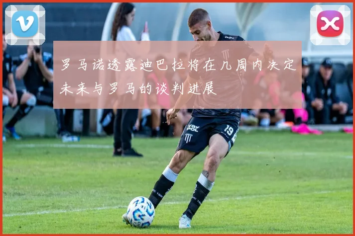 罗马诺透露迪巴拉将在几周内决定未来与罗马的谈判进展