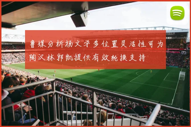 鲁媒分析杨文学多位置灵活性可为陶汉林郭凯提供有效轮换支持