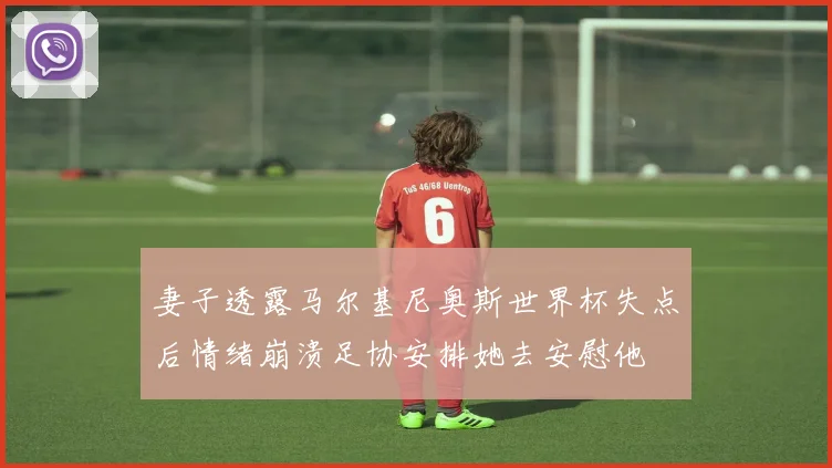妻子透露马尔基尼奥斯世界杯失点后情绪崩溃足协安排她去安慰他