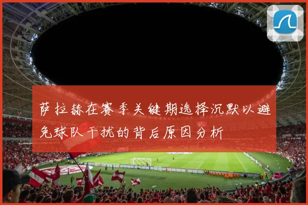 萨拉赫在赛季关键期选择沉默以避免球队干扰的背后原因分析