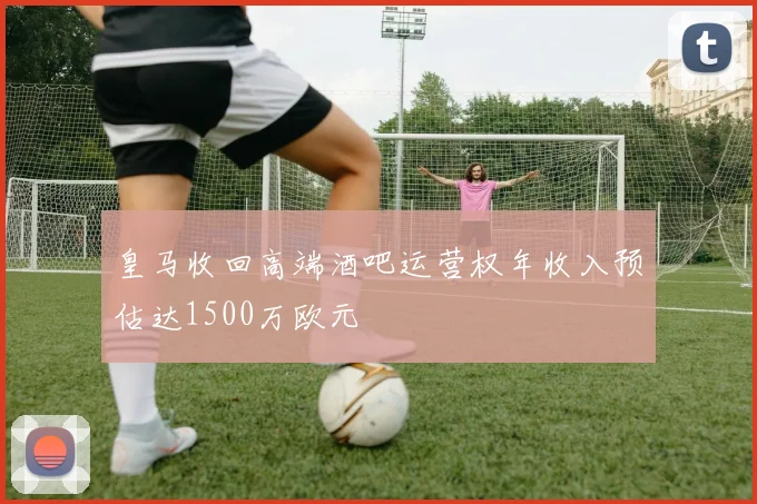 皇马收回高端酒吧运营权年收入预估达1500万欧元
